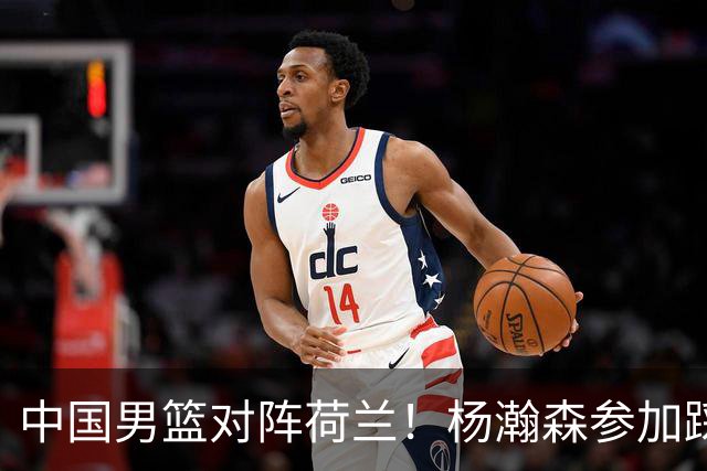 中国男篮对阵荷兰！杨瀚森参加踩场训练，NBA回来将上演首秀