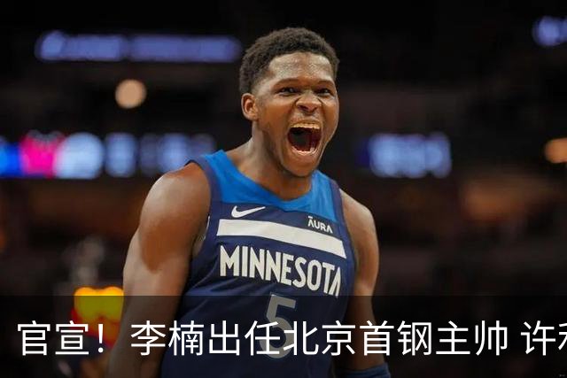 官宣！李楠出任北京首钢主帅 许利民担任总教练