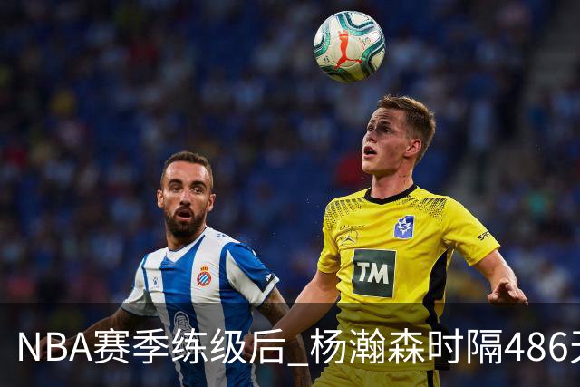 NBA赛季练级后 杨瀚森时隔486天再次为国出战 23日对阵荷兰男篮